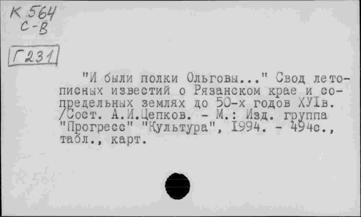 ﻿"И были полки Ольговы..." Свод летописных известий о Рязанском крае и сопредельных землях до 50-х годов ХУ1в. /Сост. А.И.Цепков. - М.: Изд. группа "Прогресс" "Культура", 1994. - 494с., табл., карт.